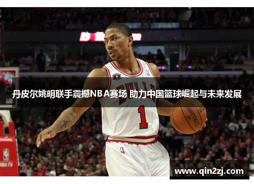 丹皮尔姚明联手震撼NBA赛场 助力中国篮球崛起与未来发展